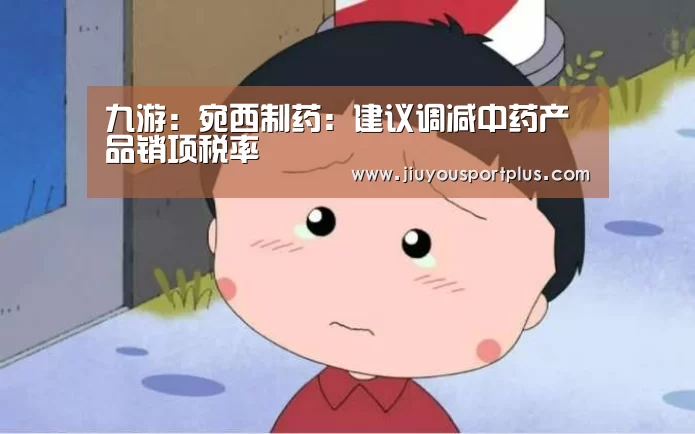 九游:宛西制药:建议调减中药产品销项税率(图4) 九游